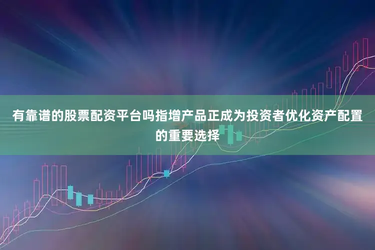 有靠谱的股票配资平台吗指增产品正成为投资者优化资产配置的重要选择