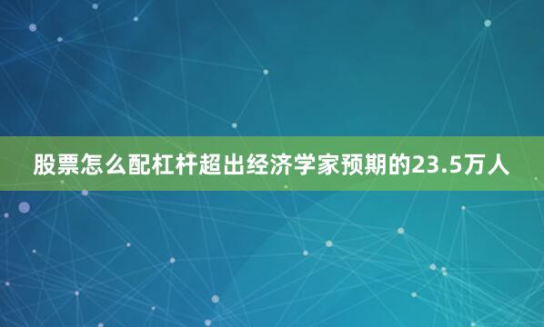 股票怎么配杠杆超出经济学家预期的23.5万人