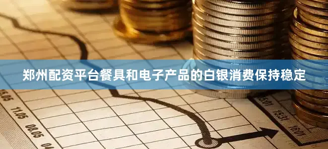 郑州配资平台餐具和电子产品的白银消费保持稳定