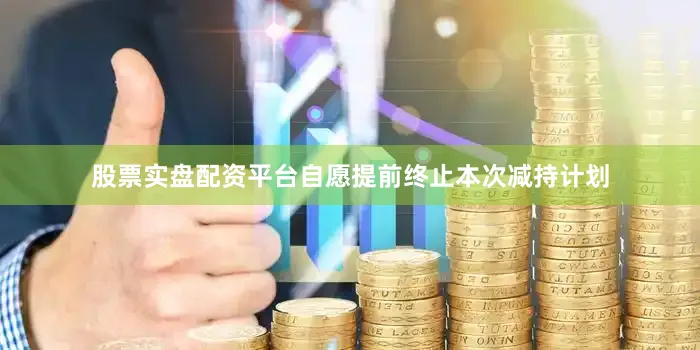 股票实盘配资平台自愿提前终止本次减持计划