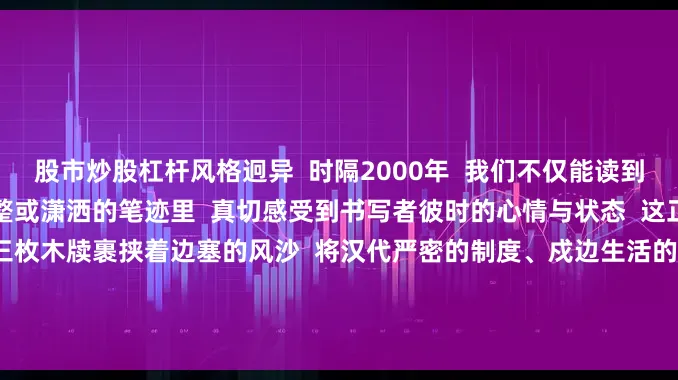 股市炒股杠杆风格迥异  时隔2000年  我们不仅能读到简牍上内容  更能从这或工整或潇洒的笔迹里  真切感受到书写者彼时的心情与状态  这正是简牍书法的独特魅力  三枚木牍裹挟着边塞的风沙  将汉代严密的制度、戍边生活的气息  连同书写者的情感  都凝练在这方寸墨痕之间  它们不再是历史冰冷的物证  而是2000年前的人间烟火