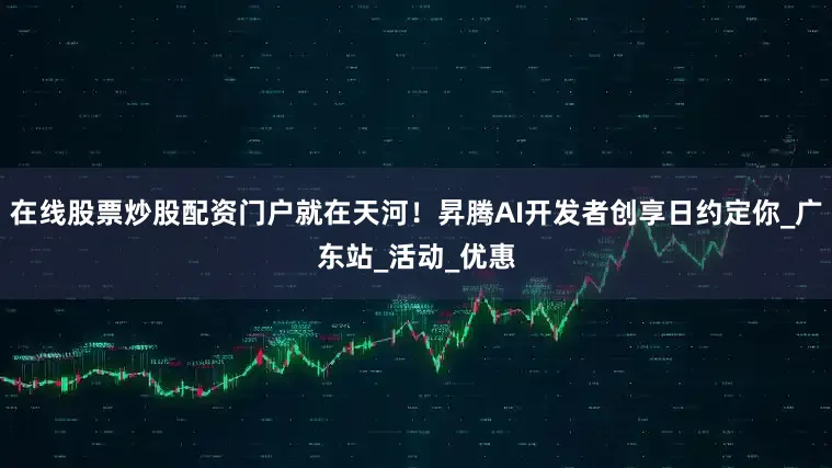 在线股票炒股配资门户就在天河！昇腾AI开发者创享日约定你_广东站_活动_优惠