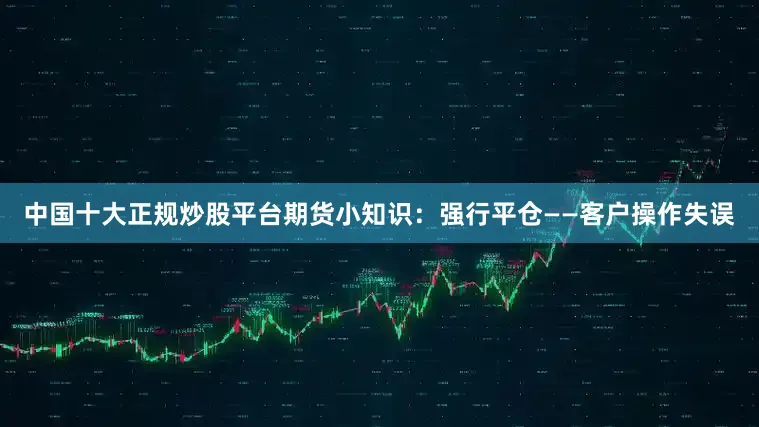 中国十大正规炒股平台期货小知识：强行平仓——客户操作失误