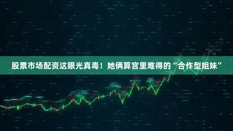 股票市场配资这眼光真毒！她俩算宫里难得的“合作型姐妹”