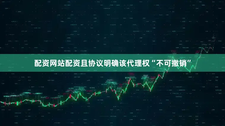 配资网站配资且协议明确该代理权“不可撤销”
