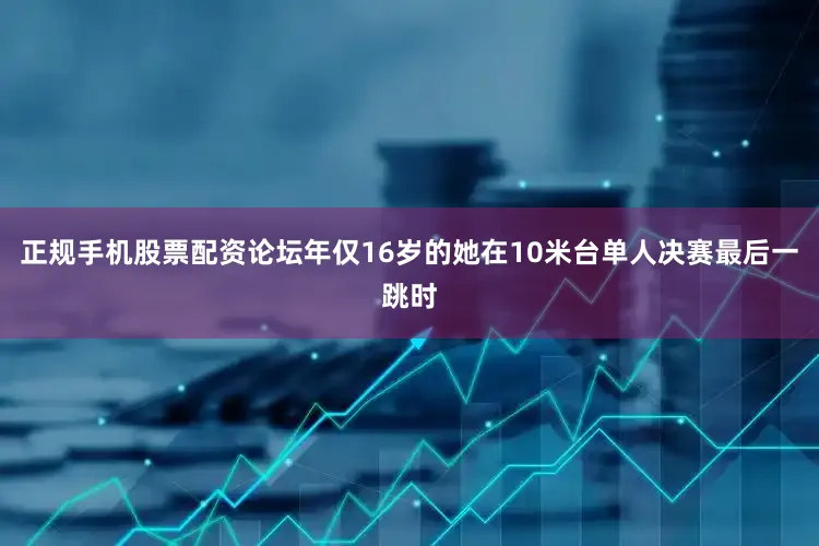 正规手机股票配资论坛年仅16岁的她在10米台单人决赛最后一跳时