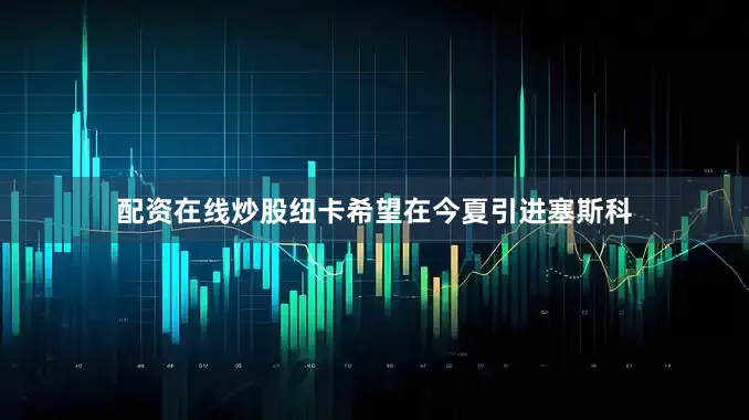 配资在线炒股纽卡希望在今夏引进塞斯科