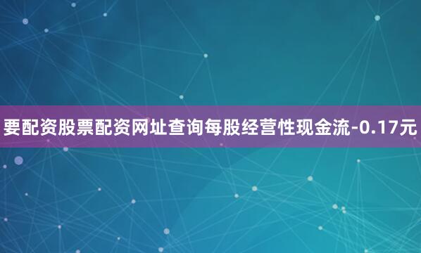 要配资股票配资网址查询每股经营性现金流-0.17元