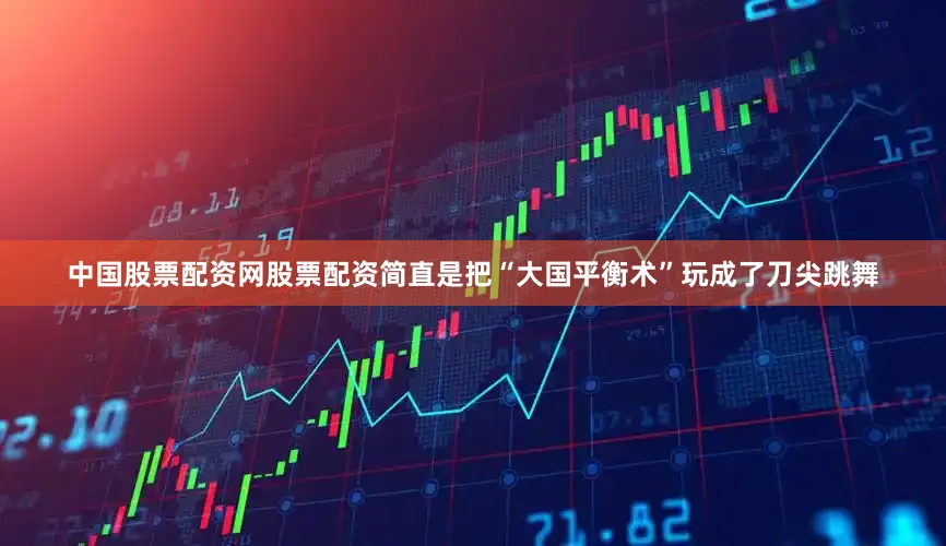 中国股票配资网股票配资简直是把“大国平衡术”玩成了刀尖跳舞