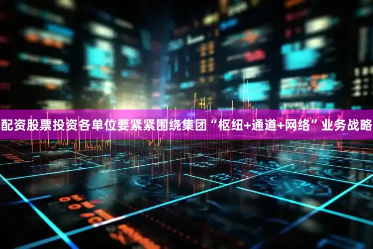 配资股票投资各单位要紧紧围绕集团“枢纽+通道+网络”业务战略