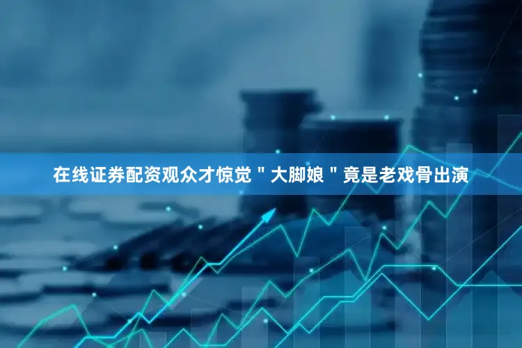 在线证券配资观众才惊觉＂大脚娘＂竟是老戏骨出演